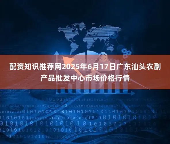 配资知识推荐网2025年6月17日广东汕头农副产品批发中心市场价格行情