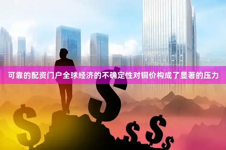 可靠的配资门户全球经济的不确定性对铜价构成了显著的压力