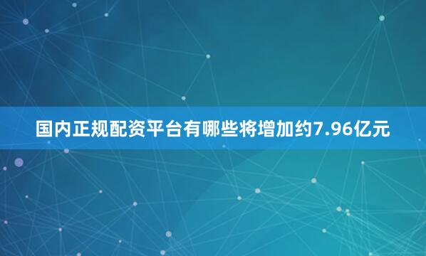 国内正规配资平台有哪些将增加约7.96亿元