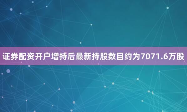 证券配资开户增持后最新持股数目约为7071.6万股